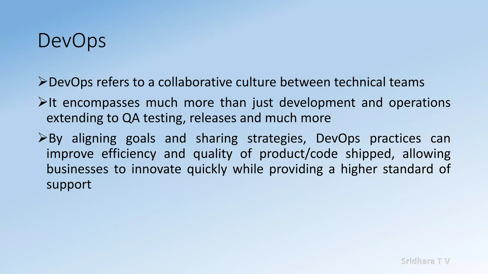 Sridhara T V
DevOps
➢DevOps refers to a collaborative culture between technical teams
➢It encompasses much more than just development and operations
extending to QA testing, releases and much more
➢By aligning goals and sharing strategies, DevOps practices can
improve efficiency and quality of product/code shipped, allowing
businesses to innovate quickly while providing a higher standard of
support
 