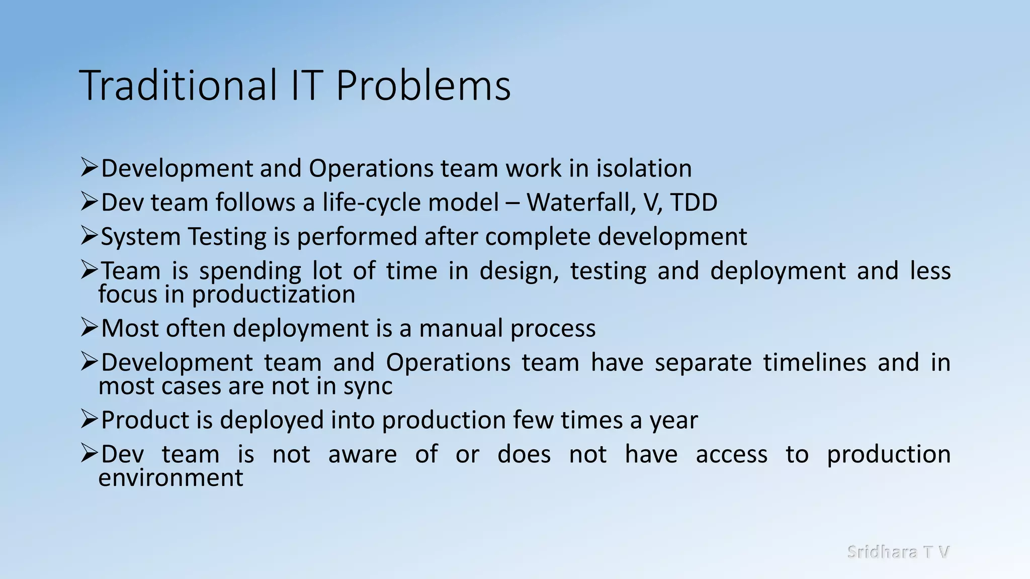 Sridhara T V
Traditional IT Problems
➢Development and Operations team work in isolation
➢Dev team follows a life-cycle model – Waterfall, V, TDD
➢System Testing is performed after complete development
➢Team is spending lot of time in design, testing and deployment and less
focus in productization
➢Most often deployment is a manual process
➢Development team and Operations team have separate timelines and in
most cases are not in sync
➢Product is deployed into production few times a year
➢Dev team is not aware of or does not have access to production
environment
 
