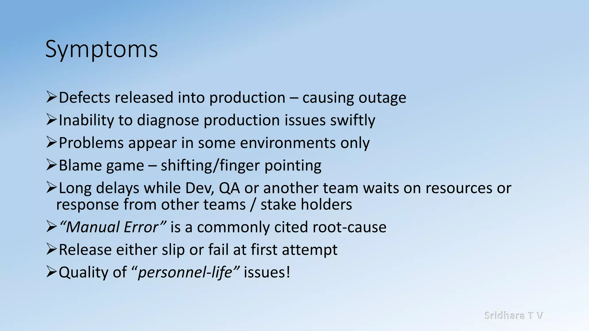 Sridhara T V
Symptoms
➢Defects released into production – causing outage
➢Inability to diagnose production issues swiftly
➢Problems appear in some environments only
➢Blame game – shifting/finger pointing
➢Long delays while Dev, QA or another team waits on resources or
response from other teams / stake holders
➢“Manual Error” is a commonly cited root-cause
➢Release either slip or fail at first attempt
➢Quality of “personnel-life” issues!
 