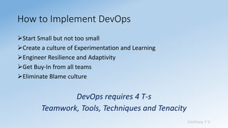 Sridhara T V
How to Implement DevOps
➢Start Small but not too small
➢Create a culture of Experimentation and Learning
➢Engineer Resilience and Adaptivity
➢Get Buy-In from all teams
➢Eliminate Blame culture
DevOps requires 4 T-s
Teamwork, Tools, Techniques and Tenacity
 