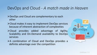 Sridhara T V
DevOps and Cloud - A match made in Heaven
➢DevOps and Cloud are complementary to each
other
➢Cloud makes it easy to implement DevOps services
because of inherent abstraction of complexities
➢Cloud provides added advantage of Agility,
Scalability and On-Demand availability to DevOps
services
➢A combination of Cloud and DevOps provides a
definite advantage over the competition
 