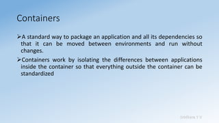 Sridhara T V
Containers
➢A standard way to package an application and all its dependencies so
that it can be moved between environments and run without
changes.
➢Containers work by isolating the differences between applications
inside the container so that everything outside the container can be
standardized
 