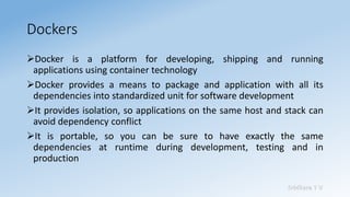 Sridhara T V
Dockers
➢Docker is a platform for developing, shipping and running
applications using container technology
➢Docker provides a means to package and application with all its
dependencies into standardized unit for software development
➢It provides isolation, so applications on the same host and stack can
avoid dependency conflict
➢It is portable, so you can be sure to have exactly the same
dependencies at runtime during development, testing and in
production
 