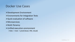 Sridhara T V
Docker Use Cases
➢Development Environment
➢Environments for Integration Tests
➢Quick evaluation of software
➢Microservices
➢Multi-Tenancy
➢Unified execution environment
➢dev -> test -> prod (local, VM, cloud)
 
