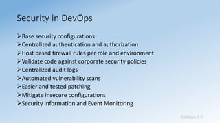 Sridhara T V
Security in DevOps
➢Base security configurations
➢Centralized authentication and authorization
➢Host based firewall rules per role and environment
➢Validate code against corporate security policies
➢Centralized audit logs
➢Automated vulnerability scans
➢Easier and tested patching
➢Mitigate insecure configurations
➢Security Information and Event Monitoring
 