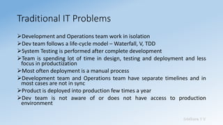 Sridhara T V
Traditional IT Problems
➢Development and Operations team work in isolation
➢Dev team follows a life-cycle model – Waterfall, V, TDD
➢System Testing is performed after complete development
➢Team is spending lot of time in design, testing and deployment and less
focus in productization
➢Most often deployment is a manual process
➢Development team and Operations team have separate timelines and in
most cases are not in sync
➢Product is deployed into production few times a year
➢Dev team is not aware of or does not have access to production
environment
 