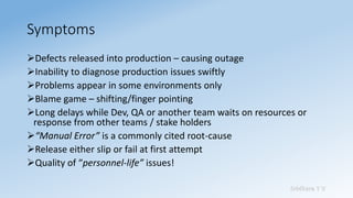 Sridhara T V
Symptoms
➢Defects released into production – causing outage
➢Inability to diagnose production issues swiftly
➢Problems appear in some environments only
➢Blame game – shifting/finger pointing
➢Long delays while Dev, QA or another team waits on resources or
response from other teams / stake holders
➢“Manual Error” is a commonly cited root-cause
➢Release either slip or fail at first attempt
➢Quality of “personnel-life” issues!
 
