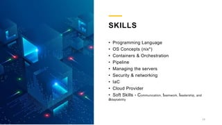 SKILLS
• Programming Language
• OS Concepts (nix*)
• Containers & Orchestration
• Pipeline
• Managing the servers
• Security & networking
• IaC
• Cloud Provider
• Soft Skills - Communication, teamwork, leadership, and
adaptability
13
 