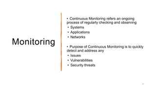 Monitoring
• Continuous Monitoring refers an ongoing
process of regularly checking and observing
• Systems
• Applications
• Networks
• Purpose of Continuous Monitoring is to quickly
detect and address any
• Issues
• Vulnerabilities
• Security threats
31
 