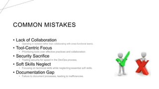 COMMON MISTAKES
• Lack of Collaboration
• Operating in isolation rather than collaborating with cross-functional teams.
• Tool-Centric Focus
• Prioritizing tools over effective practices and collaboration.
• Security Sacrifice
• Trading security for speed in the DevOps process.
• Soft Skills Neglect
• Focusing on technical skills while neglecting essential soft skills.
• Documentation Gap
• Failure to document processes, leading to inefficiencies.
 