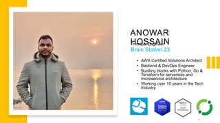 ANOWAR
HOSSAIN
Principal Engineer
Brain Station 23
• AWS Certified Solutions Architect
• Backend & DevOps Engineer
• Buidling blocks with Python, Go &
Terraform for serverless and
microservice architecture
• Working over 10 years in the Tech
Industry
6
 