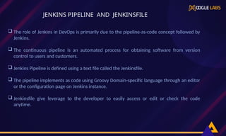  The role of Jenkins in DevOps is primarily due to the pipeline-as-code concept followed by
Jenkins.
 The continuous pipeline is an automated process for obtaining software from version
control to users and customers.
 Jenkins Pipeline is defined using a text file called the Jenkinsfile.
 The pipeline implements as code using Groovy Domain-specific language through an editor
or the configuration page on Jenkins instance.
 Jenkinsfile give leverage to the developer to easily access or edit or check the code
anytime.
JENKINS PIPELINE AND JENKINSFILE
 