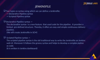  Two types os syntax using which we can define a Jenkinsfile:
-> Declarative Pipeline syntax
-> Scripted Pipeline syntax
 Declarative Pipeline syntax ->
The declarative syntax is a new feature that used code for the pipeline . It provides a
limited pre-defined structure. Thereby, it offers an easy and simple continuous delivery
pipeline.
(We will create Jenkinsfile in SCM)
 Scripted Pipeline syntax ->
The scripted pipeline syntax is the old traditional way to write the Jenkinsfile on Jenkins
web UI. Moreover it follows the groovy syntax and helps to develop a complex pipline
as code.
(It is written in Jenkins dashboard)
JENKINSFILE
 
