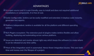  It is open source and it is user-friendly, easy to install and does not required additional
installations or components. It is free of cost.
 Easily Configurable: Jenkins can be easily modified and extended. It deploys code instantly,
generates test reports.
 Platform independent: Jenkins is available for all the platform and different operating
system.
 Rich Plugins ecosystem: The extensive pool of plugins makes Jenkins flexible and allow
building, deploying and automating across various platform.
 Issuse are detected and resolve almost right way which keeps the software in a state where
it can be released at any time safely.
 Most of the integration work in automated. Hence fewer integration issuses. This save both
time and money over the lifespan of a project.
ADVANTAGES
 
