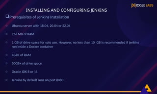 Prerequisites of Jenkins Installation
o Ubuntu server with 18.04, 20.04 or 22.04
o 256 MB of RAM
o 1 GB of drive space for solo use. However, no less than 10 GB is recommended if jenkins
run inside a Docker container
o 4GB+ of RAM
o 50GB+ of drive space
o Oracle JDK 8 or 11
o Jenkins by default runs on port 8080
INSTALLING AND CONFIGURING JENKINS
 