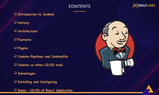  Introduction to Jenkins
 History
 Architecture
 Features
 Plugins
 Jenkins Pipelines and Jenkinsfile
 Jenkins vs other CI/CD tools
 Advantages
 Installing and Configuring
 Demo – CI/CD of React Application
,
CONTENTS
 