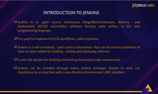  Jenkins is an open source continuous integration/continuous delivery and
deployment (CI/CD) automation software DevOps tools written in the Java
programming language.
 It is used to implement CI/CD workflows, called pipelines.
 Jenkins is a self-contained , open source automation that can be used to automate all
sorts of tasks related to building , testing and deploying software.
 It uses the plugins for building and testing the project code continuously .
 Jenkins can be installed through native system packages, Docker or even run
standalone by an machine with a Java Runtime Environment (JRE) installed.
,
INTRODUCTION TO JENKINS
 