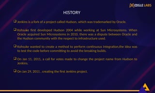  Jenkins is a fork of a project called Hudson, which was trademarked by Oracle.
 Kohsuke first developed Hudson 2004 while working at Sun Microsystems. When
Oracle acquired Sun Microsystems in 2010, there was a dispute between Oracle and
the Hudson community with the respect to infrastructure used.
 Kohsuke wanted to create a method to perform continuous integration,the idea was
to test the code before committing to avoid the breaking builds.
 On Jan 11, 2011, a call for votes made to change the project name from Hudson to
Jenkins.
 On Jan 29, 2011 , creating the first Jenkins project.
,
HISTORY
 