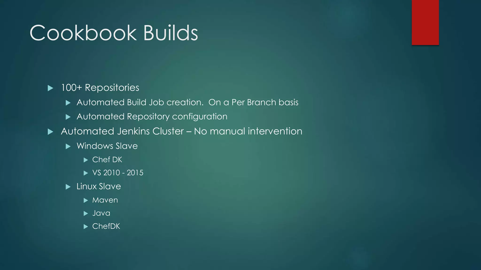 Cookbook Builds
 100+ Repositories
 Automated Build Job creation. On a Per Branch basis
 Automated Repository configuration
 Automated Jenkins Cluster – No manual intervention
 Windows Slave
 Chef DK
 VS 2010 - 2015
 Linux Slave
 Maven
 Java
 ChefDK
 