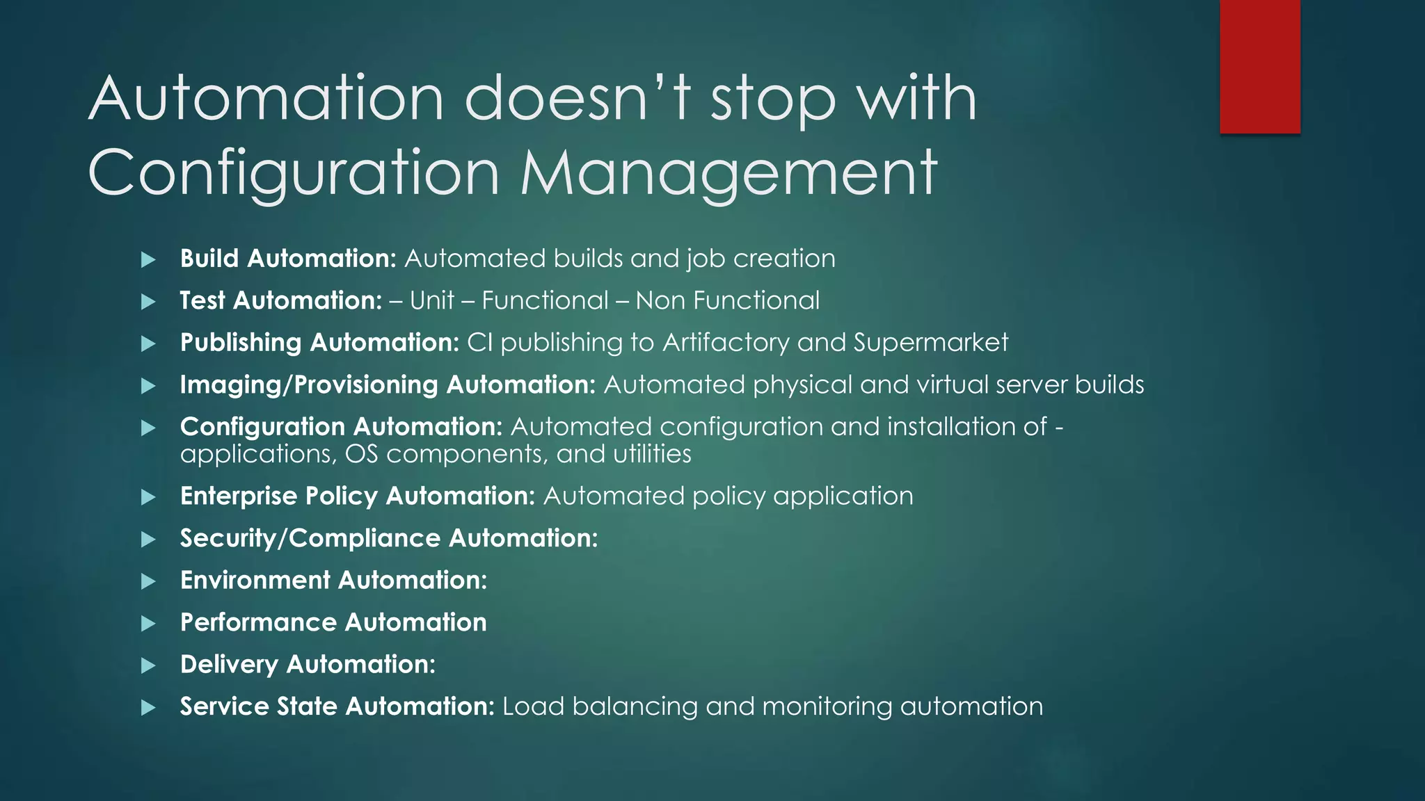 Automation doesn’t stop with
Configuration Management
 BuiId Automation: Automated builds and job creation
 Test Automation: – Unit – Functional – Non Functional
 Publishing Automation: CI publishing to Artifactory and Supermarket
 Imaging/Provisioning Automation: Automated physical and virtual server builds
 Configuration Automation: Automated configuration and installation of -
applications, OS components, and utilities
 Enterprise Policy Automation: Automated policy application
 Security/Compliance Automation:
 Environment Automation:
 Performance Automation
 Delivery Automation:
 Service State Automation: Load balancing and monitoring automation
 