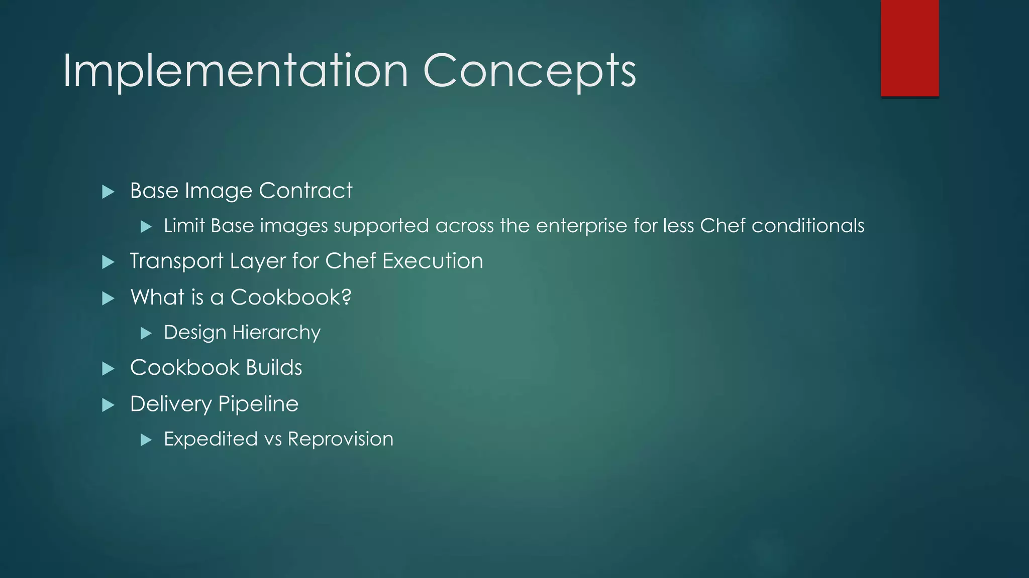Implementation Concepts
 Base Image Contract
 Limit Base images supported across the enterprise for less Chef conditionals
 Transport Layer for Chef Execution
 What is a Cookbook?
 Design Hierarchy
 Cookbook Builds
 Delivery Pipeline
 Expedited vs Reprovision
 