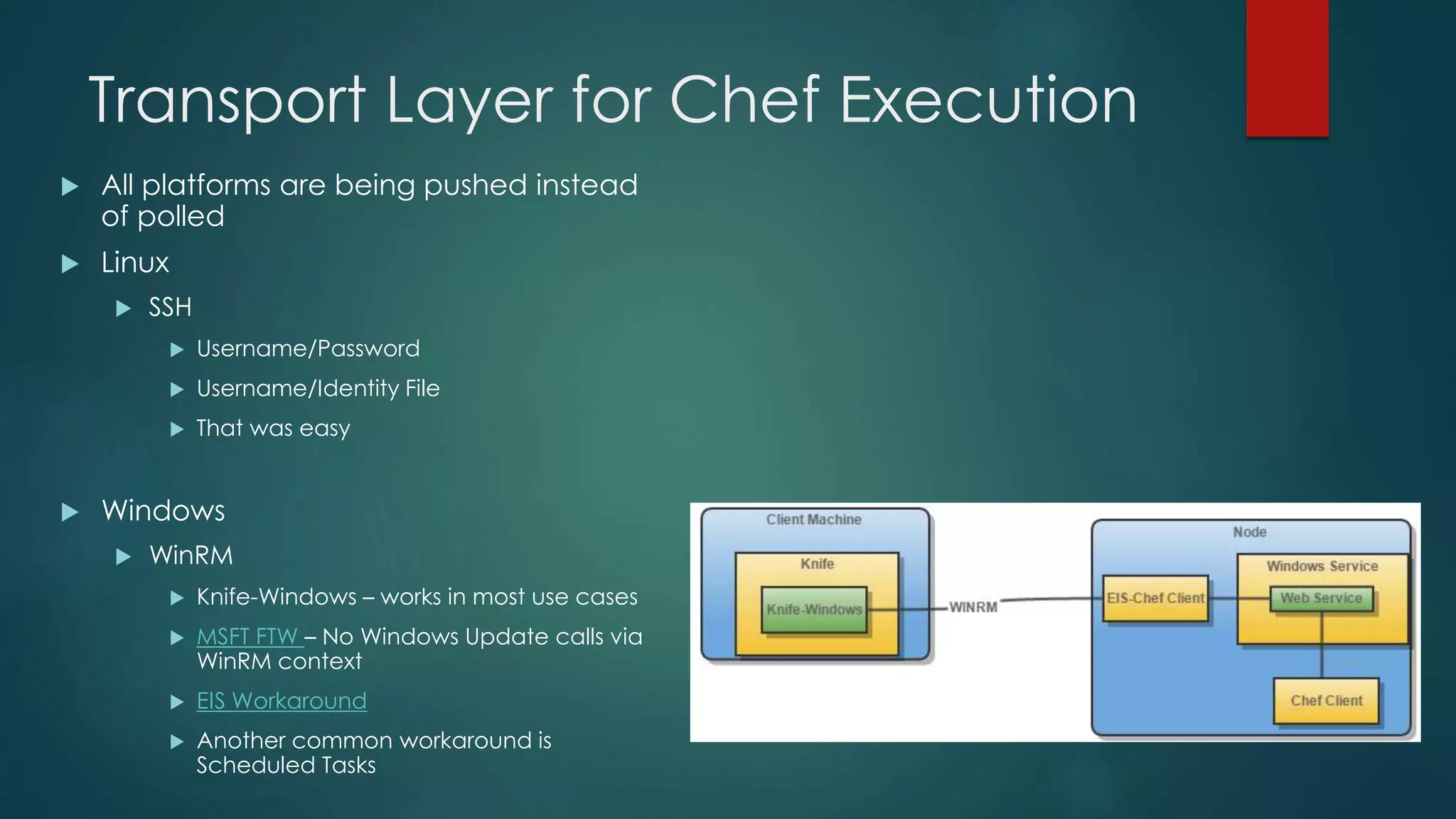 Transport Layer for Chef Execution
 All platforms are being pushed instead
of polled
 Linux
 SSH
 Username/Password
 Username/Identity File
 That was easy
 Windows
 WinRM
 Knife-Windows – works in most use cases
 MSFT FTW – No Windows Update calls via
WinRM context
 EIS Workaround
 Another common workaround is
Scheduled Tasks
 