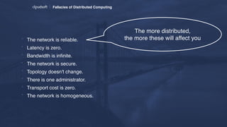 Fallacies of Distributed Computing
* The network is reliable.
* Latency is zero.
* Bandwidth is inﬁnite.
* The network is secure.
* Topology doesn't change.
* There is one administrator.
* Transport cost is zero.
* The network is homogeneous.
The more distributed,  
the more these will affect you
 