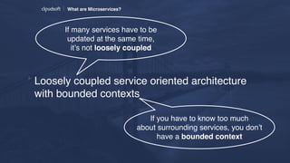 What are Microservices?
* Loosely coupled service oriented architecture
with bounded contexts
If you have to know too much
about surrounding services, you don’t
have a bounded context
If many services have to be
updated at the same time,  
it’s not loosely coupled
 