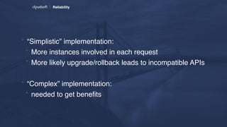 Reliability
* “Simplistic” implementation:
* More instances involved in each request
* More likely upgrade/rollback leads to incompatible APIs
* “Complex” implementation:
* needed to get beneﬁts
 
