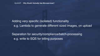 Why Would I Actually Use Microservices?
* Adding very speciﬁc (isolated) functionality
* e.g. Lambda to generate different sized images, on upload 
* Separation for security/compliance/batch-processing
* e.g. write to SQS for billing purposes
 