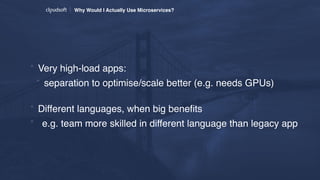 Why Would I Actually Use Microservices?
* Very high-load apps:
* separation to optimise/scale better (e.g. needs GPUs) 
* Different languages, when big beneﬁts
* e.g. team more skilled in different language than legacy app
 