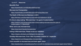 Resources
* Monolith First
* https://martinfowler.com/bliki/MonolithFirst.html
* Microservice Prerequisites
* https://martinfowler.com/bliki/MicroservicePrerequisites.html
* The Death of Microservice Madness in 2018
* https://dwmkerr.com/the-death-of-microservice-madness-in-2018/
* It’s time to stop making “Microservices” the goal of modernization
* https://medium.com/@rbarcia/its-time-to-stop-making-microservices-the-goal-of-
modernization-71758b400287
* When not to use microservices
* https://www.feval.fr/posts/microservices/
* Failing at Microservices. Please avoid our mistakes!
* https://rclayton.silvrback.com/failing-at-microservices
* Goodbye Microservices: From 100s of problem children to 1 superstar
* https://segment.com/blog/goodbye-microservices/
* From monolith to microservices and back again, twice
* https://speakerdeck.com/paddycarey/from-monolith-to-microservices-and-back-again-twice?slide=2
 