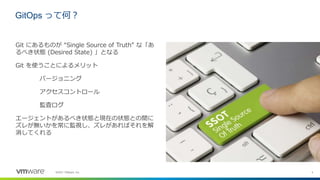 4
©2021 VMware, Inc.
GitOps って何？
Git にあるものが “Single Source of Truth” な「あ
るべき状態 (Desired State) 」となる
Git を使うことによるメリット
バージョニング
アクセスコントロール
監査ログ
エージェントがあるべき状態と現在の状態との間に
ズレが無いかを常に監視し、ズレがあればそれを解
消してくれる
 