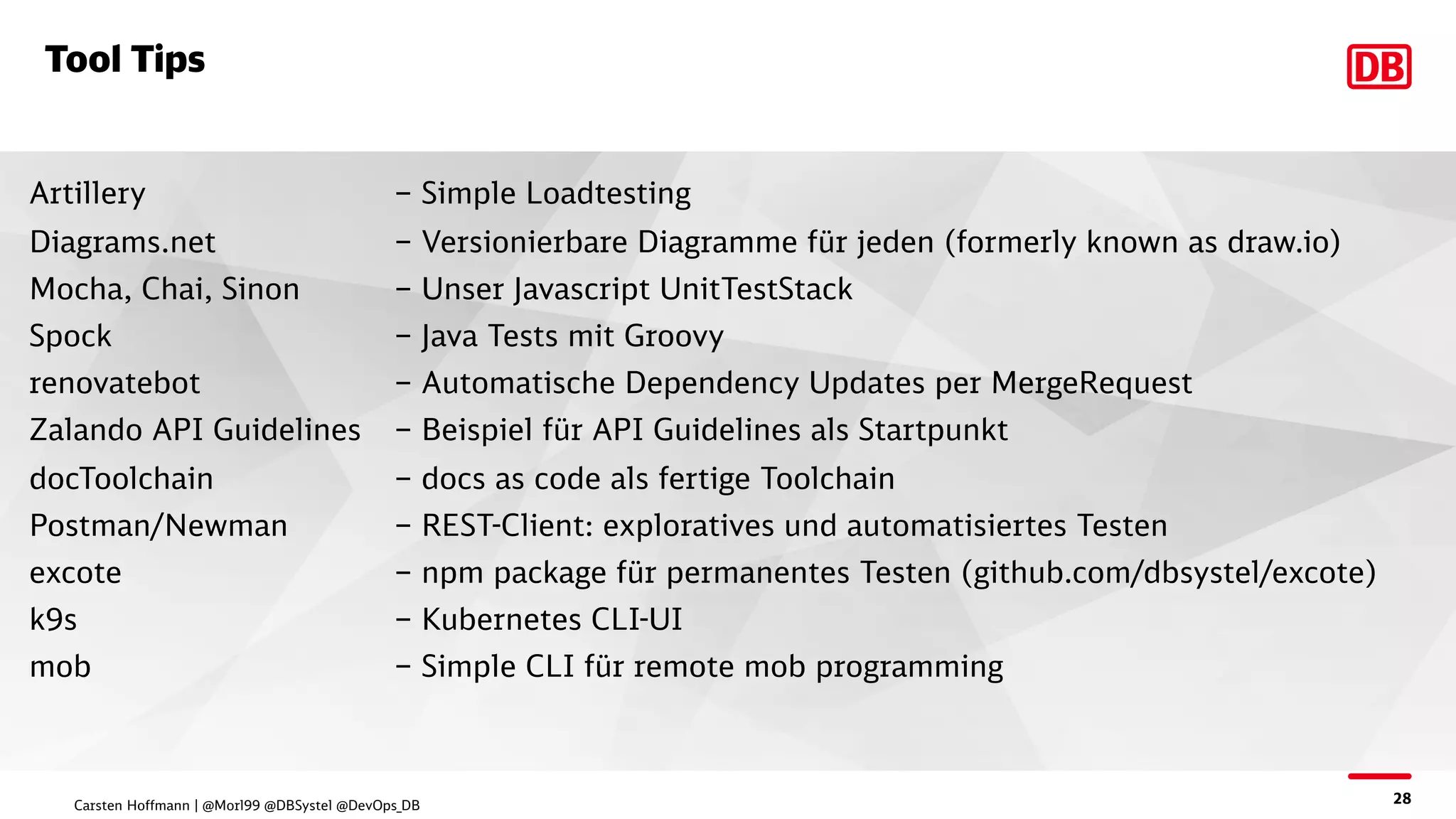 28
Tool Tips
Artillery – Simple Loadtesting
Diagrams.net – Versionierbare Diagramme für jeden (formerly known as draw.io)
Mocha, Chai, Sinon – Unser Javascript UnitTestStack
Spock – Java Tests mit Groovy
renovatebot – Automatische Dependency Updates per MergeRequest
Zalando API Guidelines – Beispiel für API Guidelines als Startpunkt
docToolchain – docs as code als fertige Toolchain
Postman/Newman – REST-Client: exploratives und automatisiertes Testen
excote – npm package für permanentes Testen (github.com/dbsystel/excote)
k9s – Kubernetes CLI-UI
mob – Simple CLI für remote mob programming
Carsten Hoffmann | @Morl99 @DBSystel @DevOps_DB
 