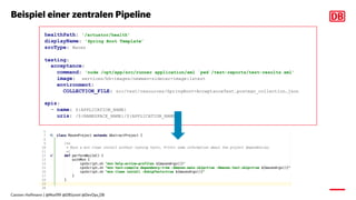 Beispiel einer zentralen Pipeline
healthPath: '/actuator/health'
displayName: 'Spring Boot Template’
srcType: Maven
testing:
acceptance:
command: 'node /opt/app/src/runner application/xml `pwd`/test-reports/test-results.xml'
image: services/bh-images/newman-sidecar-image:latest
environment:
COLLECTION_FILE: src/test/resources/SpringBoot-AcceptanceTest.postman_collection.json
apis:
- name: ${APPLICATION_NAME}
uris: /${NAMESPACE_NAME}/${APPLICATION_NAME}
Carsten Hoffmann | @Morl99 @DBSystel @DevOps_DB
 