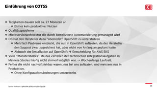 23
Einführung von COTSS
v Tätigkeiten dauern seit ca. 27 Monaten an
v Bisher kein produktiver Nutzen
v Qualitätsprobleme
v Microservicearchitektur die durch komplizierte Automatisierung gemanaged wird
v DB hat den Hersteller dazu “überredet” OpenShift zu unterstützen
v Mehrfach Probleme entdeckt, die nur in OpenShift auftreten, da der Hersteller
den Support zwar zugesichert hat, aber nicht von Anfang an geplant hatte
v Abbruch der Installation auf OpenShift à Entscheidung für AWS EKS
v Viele “Monsterstories”, da das Zerteilen der technischen Integrationsaufgaben in
kleinere Stories häufig nicht sinnvoll möglich war. -> Wochenlange Laufzeit.
v Fehler die nicht nachvollziehbar waren, nur bei uns auftraten, und meistens nur in
Produktion.
v Ohne Konfigurationsänderungen unsererseits
Carsten Hoffmann | @Morl99 @DBSystel @DevOps_DB
 