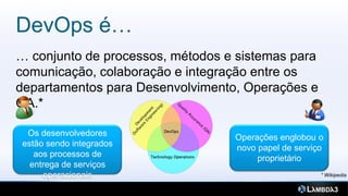 DevOps é…
… conjunto de processos, métodos e sistemas para
comunicação, colaboração e integração entre os
departamentos para Desenvolvimento, Operações e
QA.*

  Os desenvolvedores              Operações englobou o
 estão sendo integrados           novo papel de serviço
    aos processos de                   proprietário
   entrega de serviços
      operacionais
 