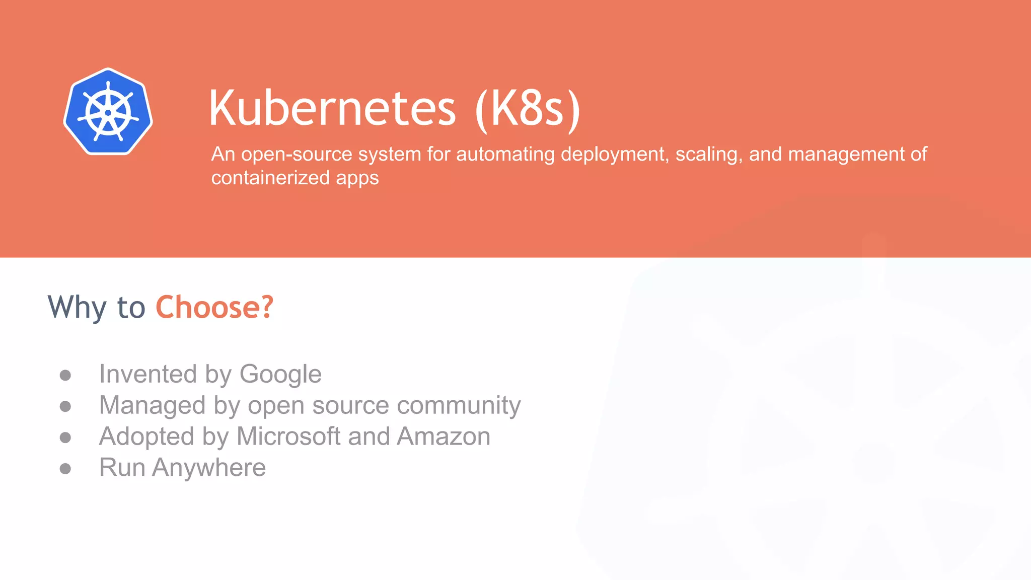 ● Invented by Google ● Managed by open source community ● Adopted by Microsoft and Amazon ● Run Anywhere Why to Choose? Kubernetes (K8s) An open-source system for automating deployment, scaling, and management of containerized apps 