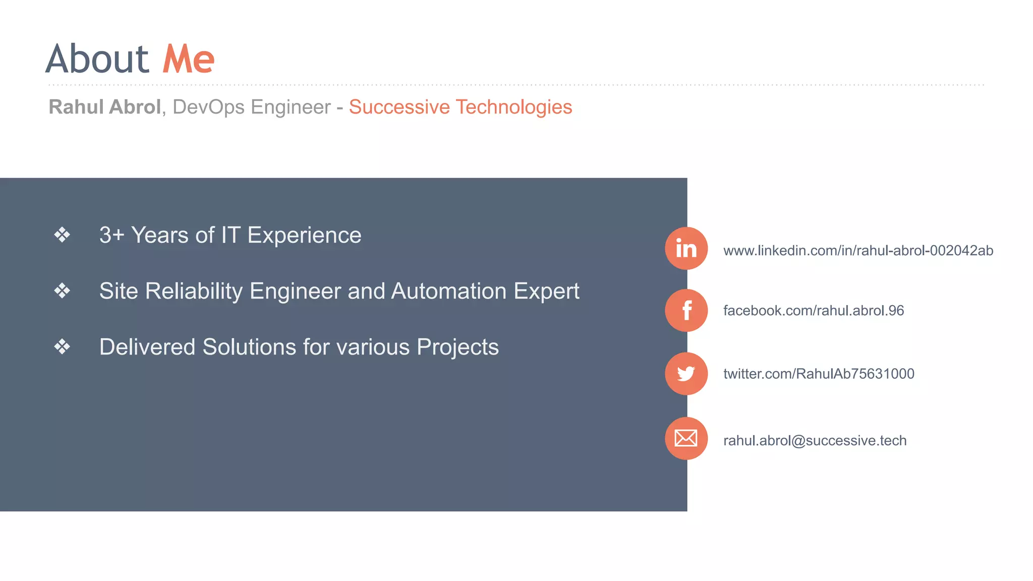 Rahul Abrol, DevOps Engineer - Successive Technologies About Me rahul.abrol@successive.tech facebook.com/rahul.abrol.96 www.linkedin.com/in/rahul-abrol-002042ab ❖ 3+ Years of IT Experience ❖ Site Reliability Engineer and Automation Expert ❖ Delivered Solutions for various Projects twitter.com/RahulAb75631000 