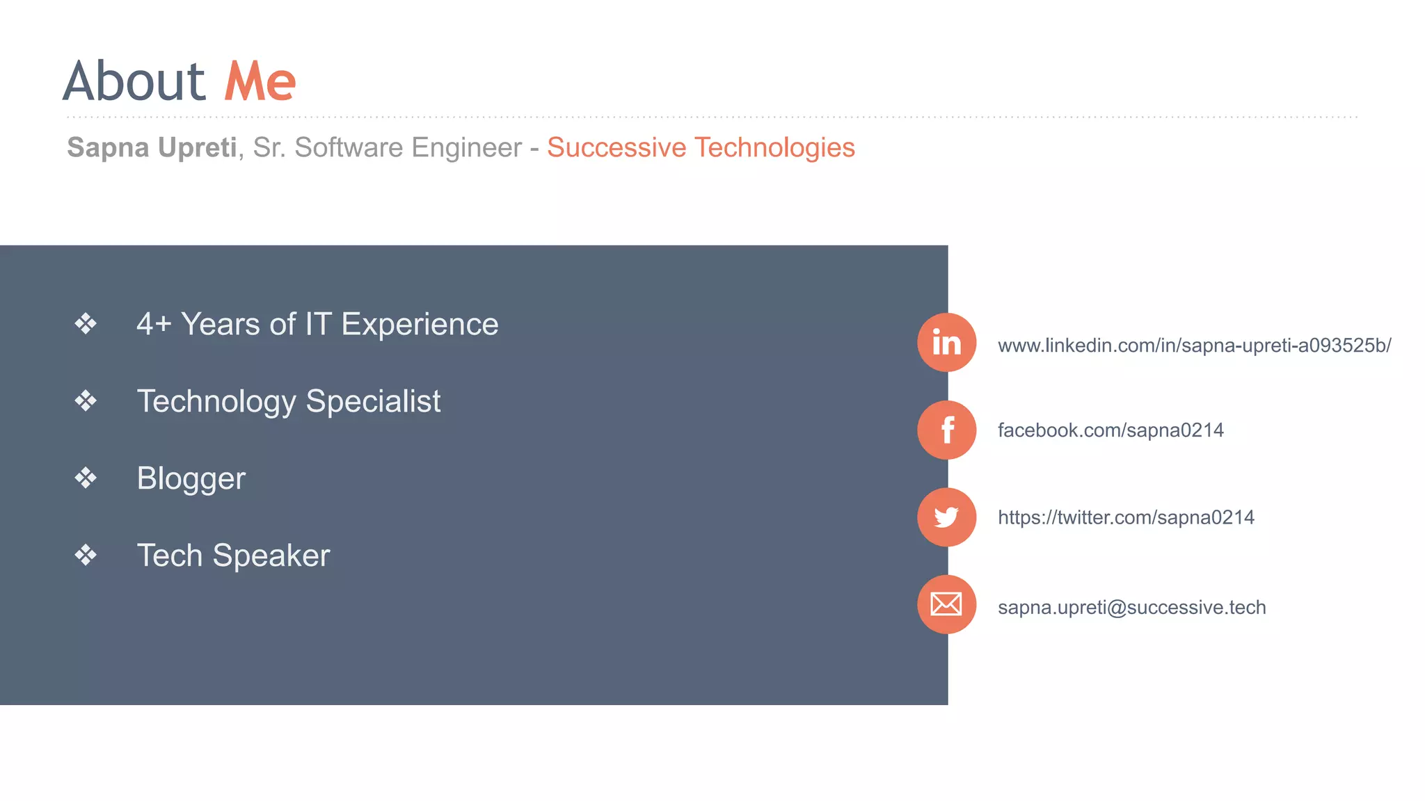 Sapna Upreti, Sr. Software Engineer - Successive Technologies About Me sapna.upreti@successive.tech facebook.com/sapna0214 www.linkedin.com/in/sapna-upreti-a093525b/ ❖ 4+ Years of IT Experience ❖ Technology Specialist ❖ Blogger ❖ Tech Speaker https://twitter.com/sapna0214 