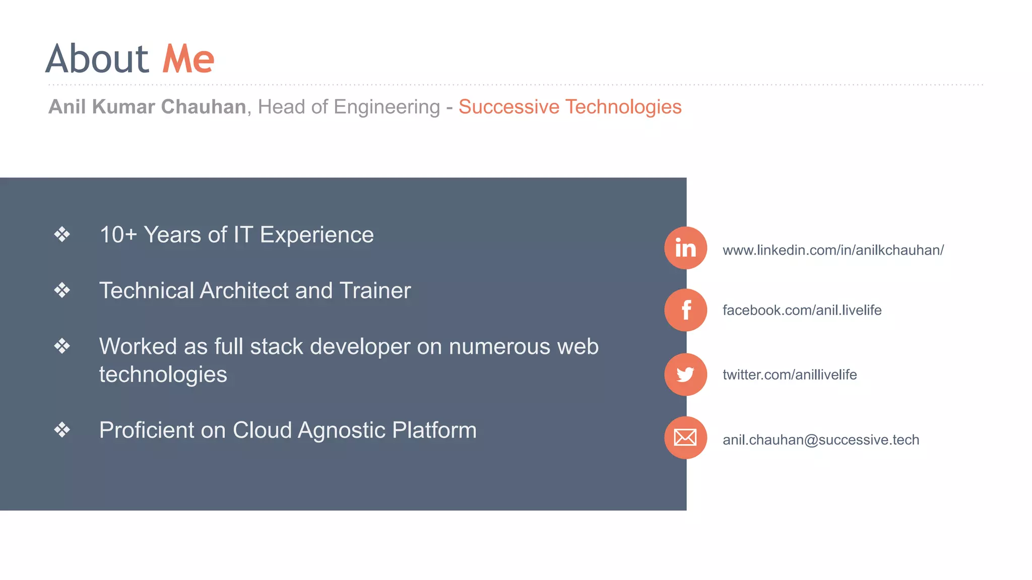 Anil Kumar Chauhan, Head of Engineering - Successive Technologies About Me anil.chauhan@successive.tech facebook.com/anil.livelife www.linkedin.com/in/anilkchauhan/ ❖ 10+ Years of IT Experience ❖ Technical Architect and Trainer ❖ Worked as full stack developer on numerous web technologies ❖ Proficient on Cloud Agnostic Platform twitter.com/anillivelife 