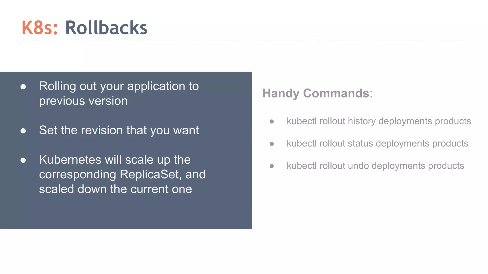 K8s: Rollbacks ● Rolling out your application to previous version ● Set the revision that you want ● Kubernetes will scale up the corresponding ReplicaSet, and scaled down the current one Handy Commands: ● kubectl rollout history deployments products ● kubectl rollout status deployments products ● kubectl rollout undo deployments products 