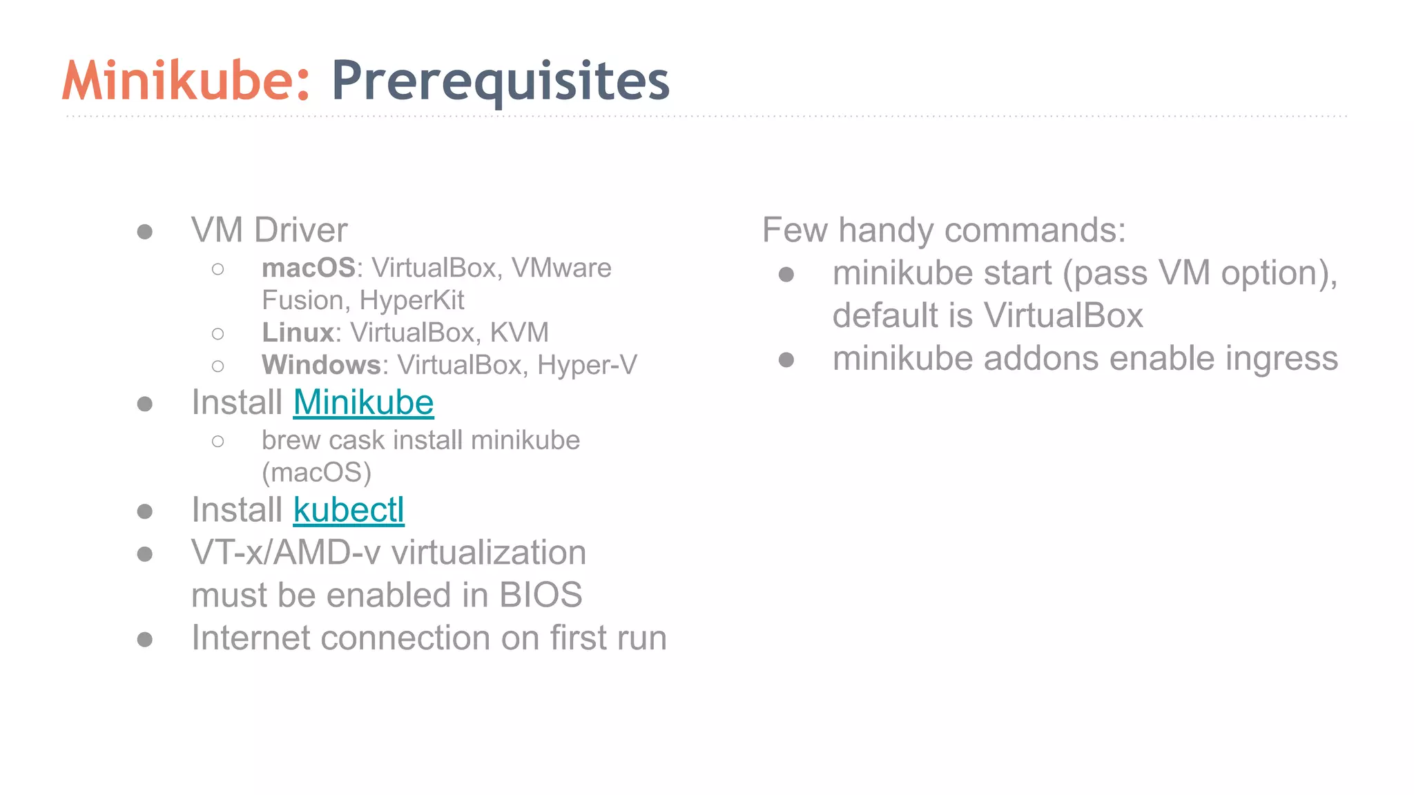 Minikube: Prerequisites Few handy commands: ● minikube start (pass VM option), default is VirtualBox ● minikube addons enable ingress ● VM Driver ○ macOS: VirtualBox, VMware Fusion, HyperKit ○ Linux: VirtualBox, KVM ○ Windows: VirtualBox, Hyper-V ● Install Minikube ○ brew cask install minikube (macOS) ● Install kubectl ● VT-x/AMD-v virtualization must be enabled in BIOS ● Internet connection on first run 