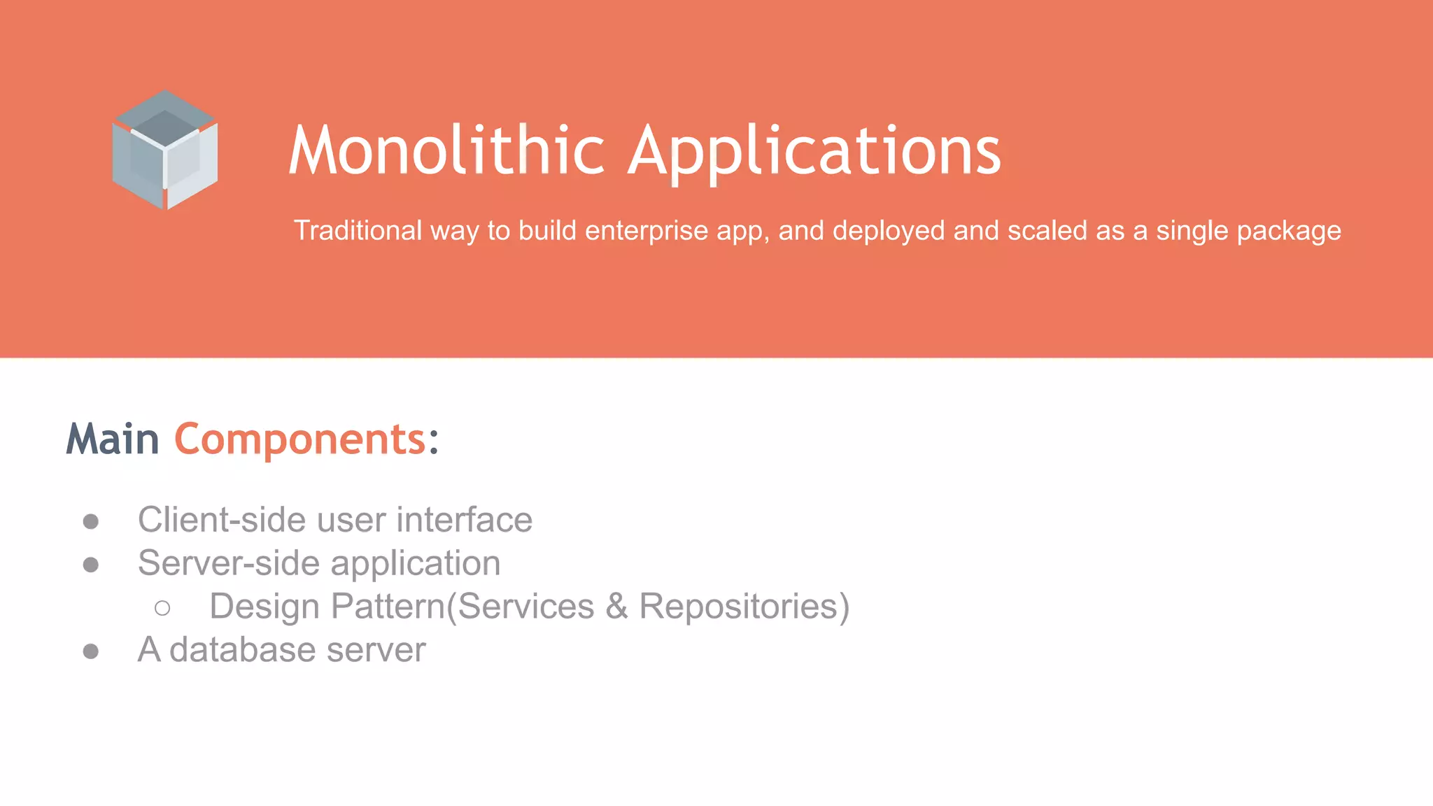 Main Components: Monolithic Applications Traditional way to build enterprise app, and deployed and scaled as a single package ● Client-side user interface ● Server-side application ○ Design Pattern(Services & Repositories) ● A database server 
