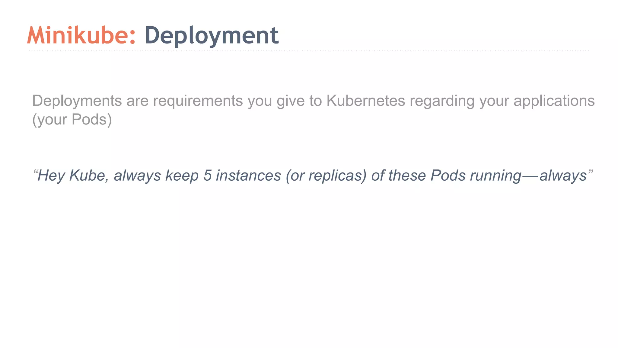 Minikube: Deployment Deployments are requirements you give to Kubernetes regarding your applications (your Pods) “Hey Kube, always keep 5 instances (or replicas) of these Pods running — always” 