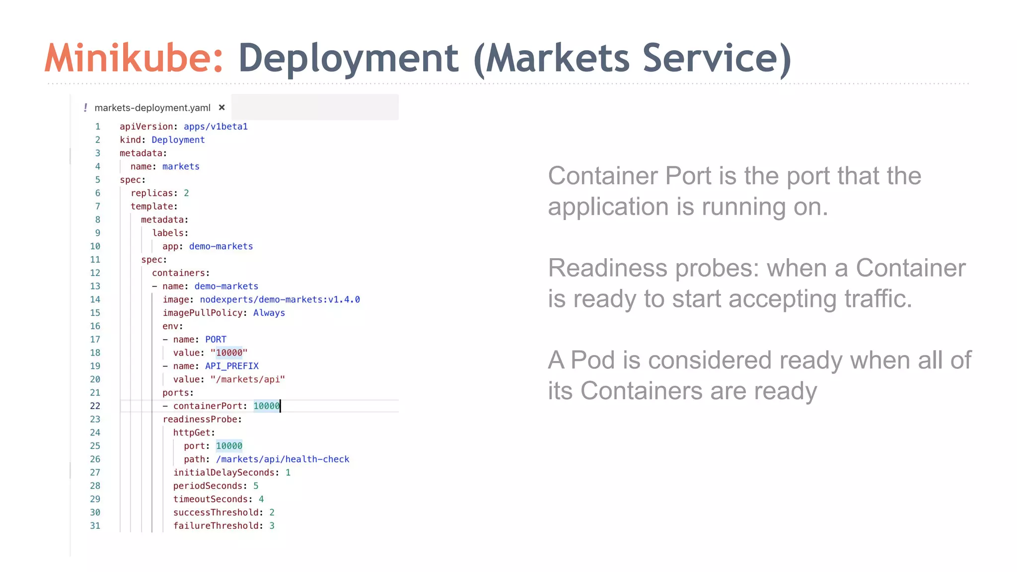 Minikube: Deployment (Markets Service) Container Port is the port that the application is running on. Readiness probes: when a Container is ready to start accepting traffic. A Pod is considered ready when all of its Containers are ready 