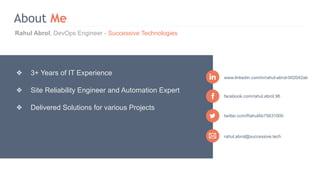 Rahul Abrol, DevOps Engineer - Successive Technologies
About Me
rahul.abrol@successive.tech
facebook.com/rahul.abrol.96
www.linkedin.com/in/rahul-abrol-002042ab
❖ 3+ Years of IT Experience
❖ Site Reliability Engineer and Automation Expert
❖ Delivered Solutions for various Projects
twitter.com/RahulAb75631000
 