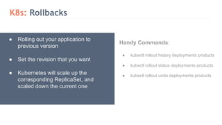 K8s: Rollbacks
● Rolling out your application to
previous version
● Set the revision that you want
● Kubernetes will scale up the
corresponding ReplicaSet, and
scaled down the current one
Handy Commands:
● kubectl rollout history deployments products
● kubectl rollout status deployments products
● kubectl rollout undo deployments products
 