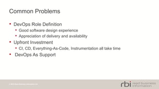 © 2014 Reed Business Information Ltd
Common Problems
• DevOps Role Definition
• Good software design experience
• Appreciation of delivery and availability
• Upfront Investment
• CI, CD, Everything-As-Code, Instrumentation all take time
• DevOps As Support
 