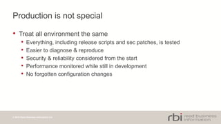 © 2014 Reed Business Information Ltd
Production is not special
• Treat all environment the same
• Everything, including release scripts and sec patches, is tested
• Easier to diagnose & reproduce
• Security & reliability considered from the start
• Performance monitored while still in development
• No forgotten configuration changes
 